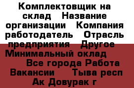 1Комплектовщик на склад › Название организации ­ Компания-работодатель › Отрасль предприятия ­ Другое › Минимальный оклад ­ 17 000 - Все города Работа » Вакансии   . Тыва респ.,Ак-Довурак г.